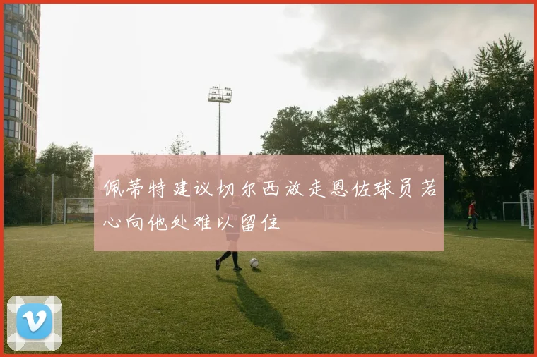 佩蒂特建议切尔西放走恩佐球员若心向他处难以留住