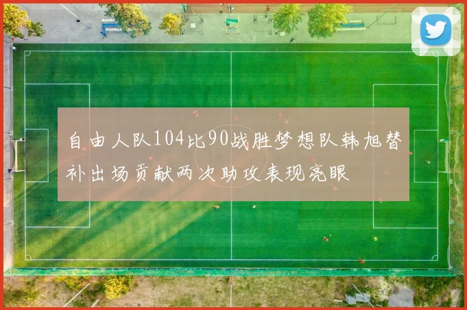 自由人队104比90战胜梦想队韩旭替补出场贡献两次助攻表现亮眼