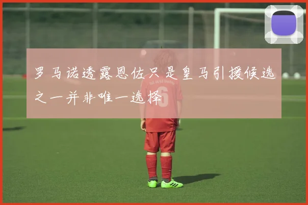 罗马诺透露恩佐只是皇马引援候选之一并非唯一选择