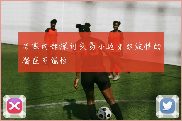活塞内部探讨交易小迈克尔波特的潜在可能性