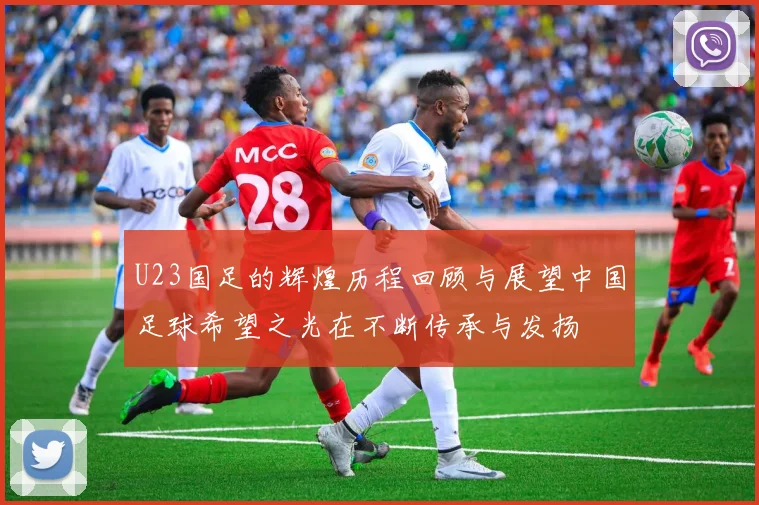 U23国足的辉煌历程回顾与展望中国足球希望之光在不断传承与发扬