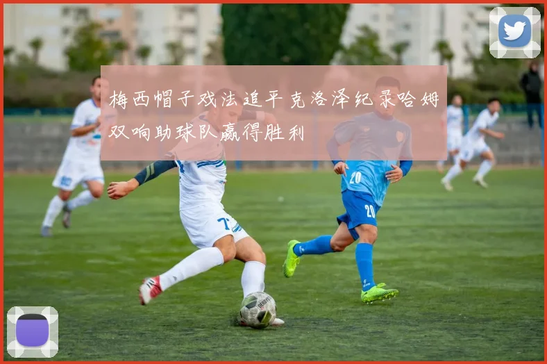 梅西帽子戏法追平克洛泽纪录哈姆双响助球队赢得胜利
