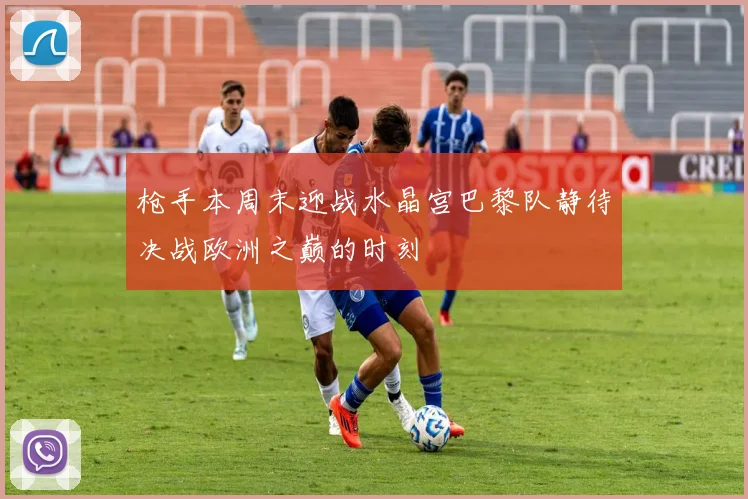 枪手本周末迎战水晶宫巴黎队静待决战欧洲之巅的时刻