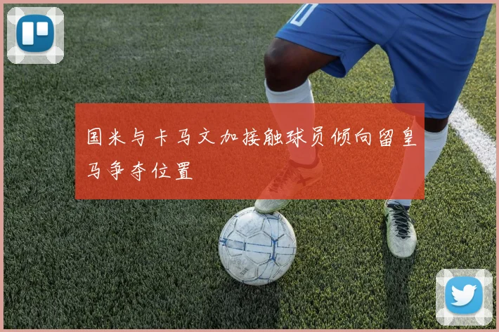 国米与卡马文加接触球员倾向留皇马争夺位置