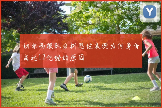 切尔西跟队分析恩佐表现为何身价高达12亿镑的原因