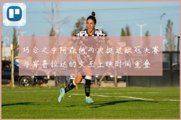 巧合之中阿森纳两次挺进欧冠决赛与穿普拉达的女王上映时间重叠