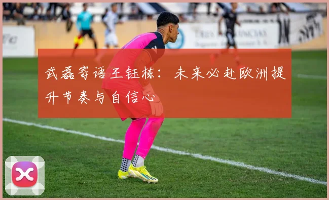 武磊寄语王钰栋：未来必赴欧洲提升节奏与自信心