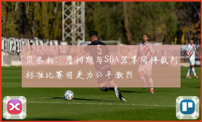 贝弗利：詹姆斯与SGA若享同样裁判标准比赛将更为公平激烈