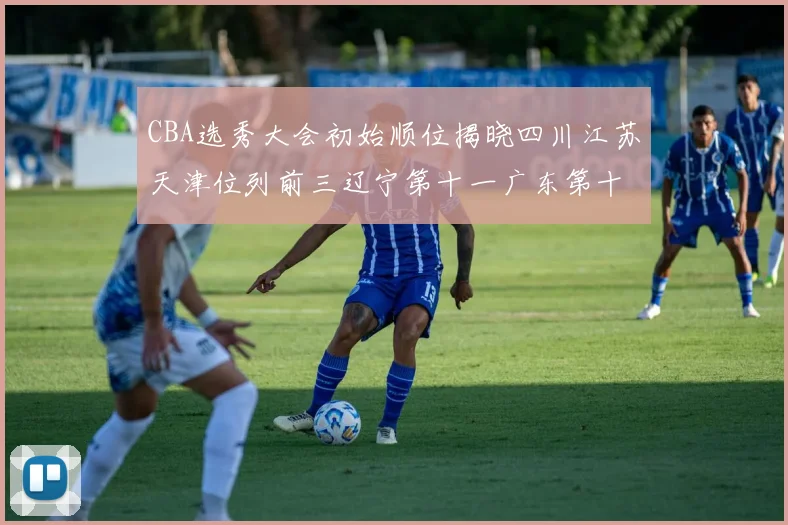 CBA选秀大会初始顺位揭晓四川江苏天津位列前三辽宁第十一广东第十六