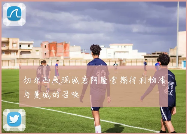 切尔西展现诚意阿隆索期待利物浦与曼城的召唤