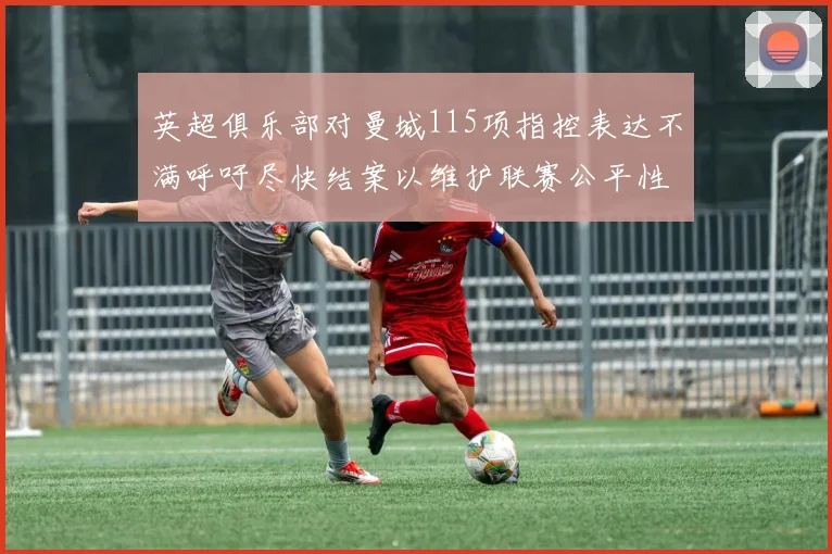 英超俱乐部对曼城115项指控表达不满呼吁尽快结案以维护联赛公平性