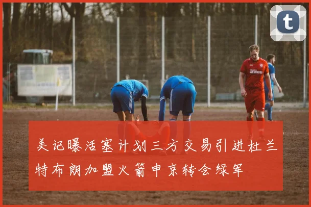 美记曝活塞计划三方交易引进杜兰特布朗加盟火箭申京转会绿军