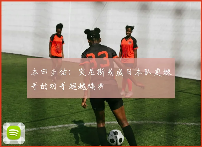 本田圭佑：突尼斯或成日本队更棘手的对手超越瑞典