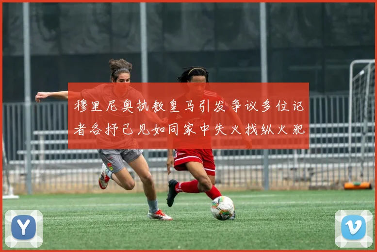 穆里尼奥执教皇马引发争议多位记者各抒己见如同家中失火找纵火犯
