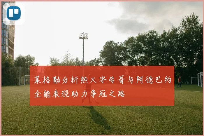 莱格勒分析热火字母哥与阿德巴约全能表现助力争冠之路