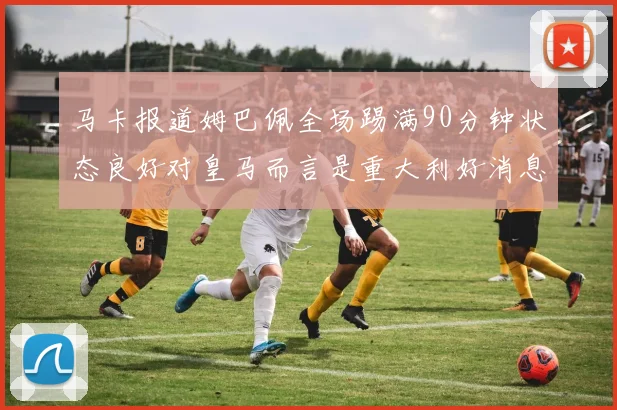 马卡报道姆巴佩全场踢满90分钟状态良好对皇马而言是重大利好消息